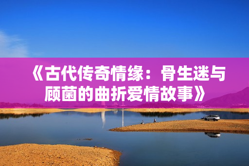 《古代传奇情缘：骨生迷与顾菌的曲折爱情故事》