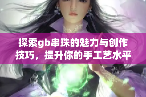 探索gb串珠的魅力与创作技巧，提升你的手工艺水平