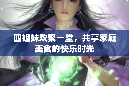 四姐妹欢聚一堂，共享家庭美食的快乐时光