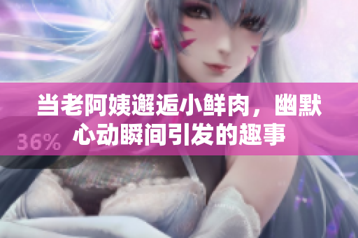 当老阿姨邂逅小鲜肉，幽默心动瞬间引发的趣事
