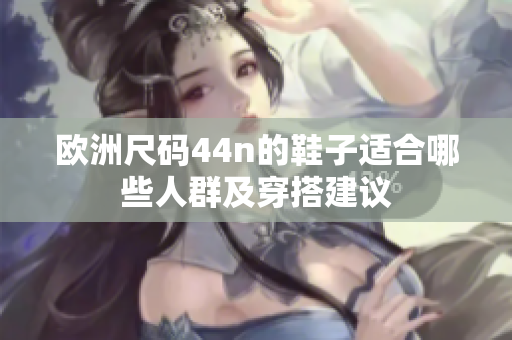欧洲尺码44n的鞋子适合哪些人群及穿搭建议