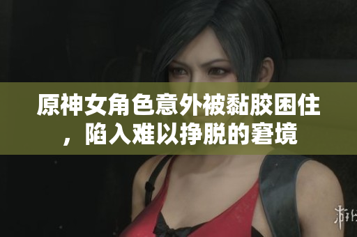 原神女角色意外被黏胶困住，陷入难以挣脱的窘境