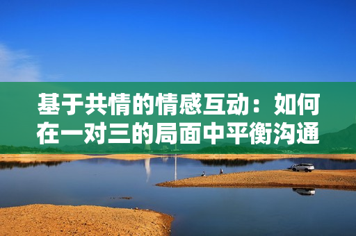 基于共情的情感互动：如何在一对三的局面中平衡沟通与理解
