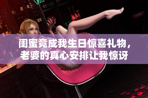 闺蜜竟成我生日惊喜礼物，老婆的真心安排让我惊讶
