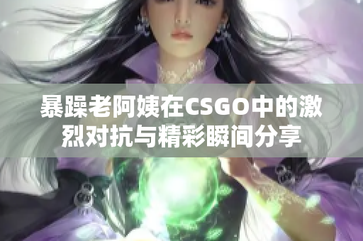 暴躁老阿姨在CSGO中的激烈对抗与精彩瞬间分享