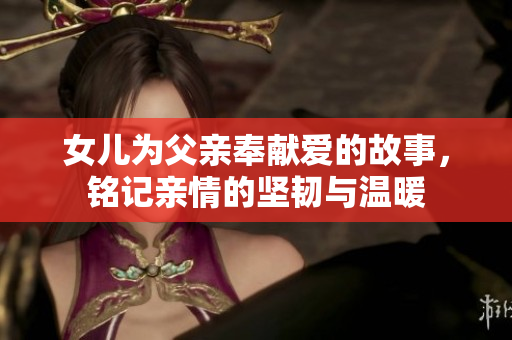 女儿为父亲奉献爱的故事，铭记亲情的坚韧与温暖