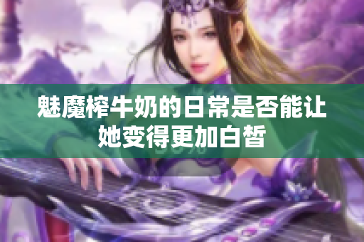 魅魔榨牛奶的日常是否能让她变得更加白皙