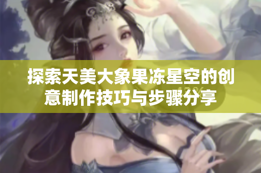 探索天美大象果冻星空的创意制作技巧与步骤分享