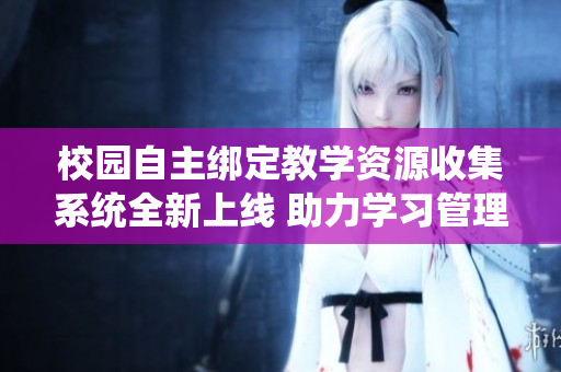 校园自主绑定教学资源收集系统全新上线 助力学习管理更高效