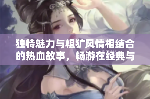 独特魅力与粗犷风情相结合的热血故事，畅游在经典与现代中