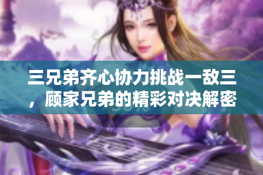 三兄弟齐心协力挑战一敌三，顾家兄弟的精彩对决解密