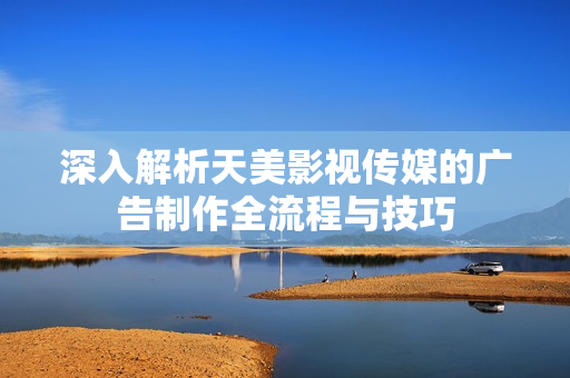 深入解析天美影视传媒的广告制作全流程与技巧