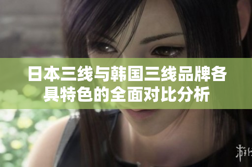 日本三线与韩国三线品牌各具特色的全面对比分析