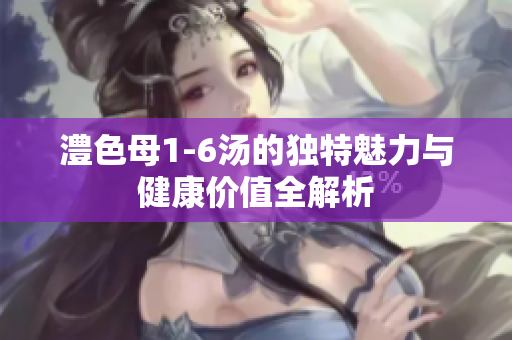 澧色母1-6汤的独特魅力与健康价值全解析