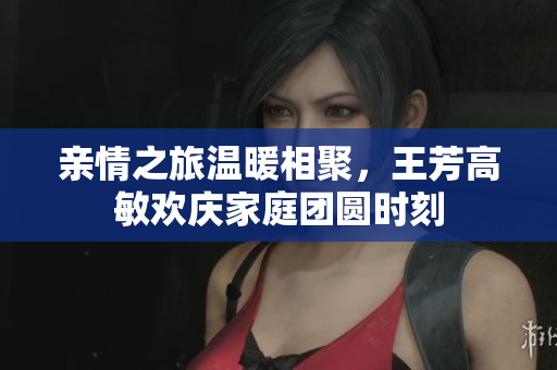 亲情之旅温暖相聚，王芳高敏欢庆家庭团圆时刻
