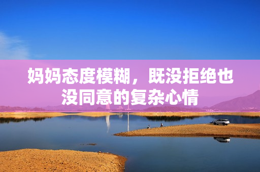 妈妈态度模糊，既没拒绝也没同意的复杂心情