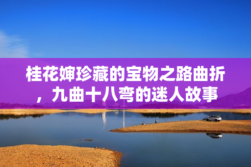 桂花婶珍藏的宝物之路曲折，九曲十八弯的迷人故事