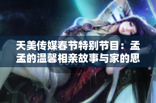 天美传媒春节特别节目：孟孟的温馨相亲故事与家的思念