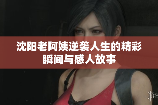 沈阳老阿姨逆袭人生的精彩瞬间与感人故事