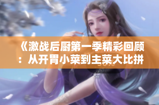 《激战后厨第一季精彩回顾：从开胃小菜到主菜大比拼》