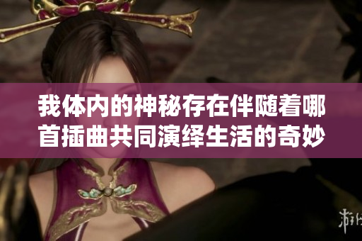 我体内的神秘存在伴随着哪首插曲共同演绎生活的奇妙旅程