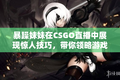暴躁妹妹在CSGO直播中展现惊人技巧，带你领略游戏魅力