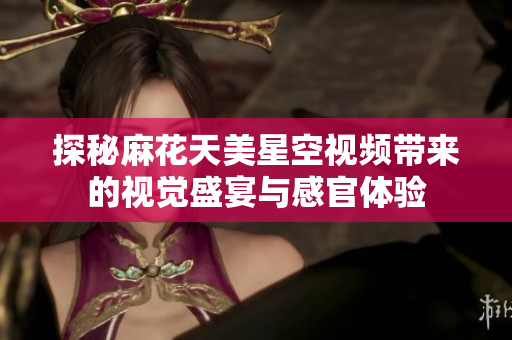 探秘麻花天美星空视频带来的视觉盛宴与感官体验