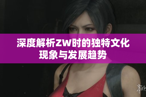 深度解析ZW时的独特文化现象与发展趋势