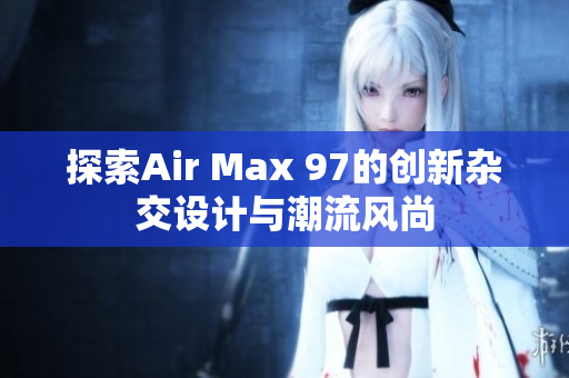 探索Air Max 97的创新杂交设计与潮流风尚