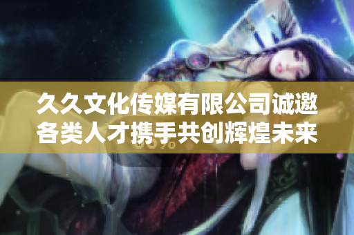 久久文化传媒有限公司诚邀各类人才携手共创辉煌未来