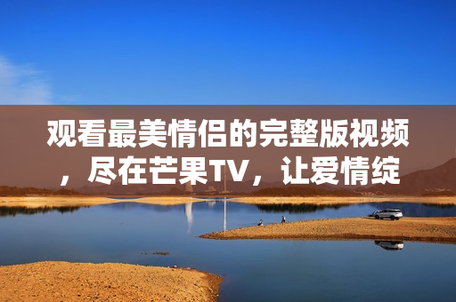 观看最美情侣的完整版视频，尽在芒果TV，让爱情绽放光彩