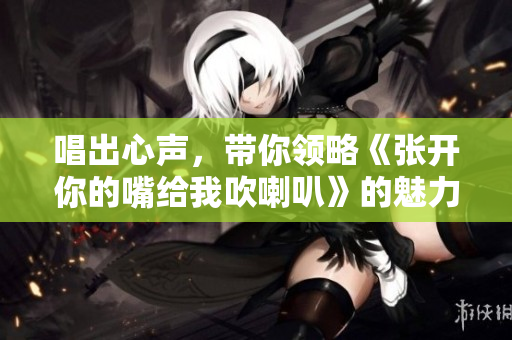 唱出心声，带你领略《张开你的嘴给我吹喇叭》的魅力与快乐