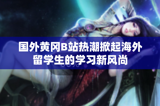 国外黄冈B站热潮掀起海外留学生的学习新风尚