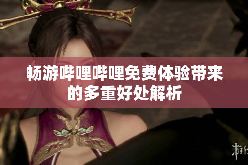 畅游哔哩哔哩免费体验带来的多重好处解析