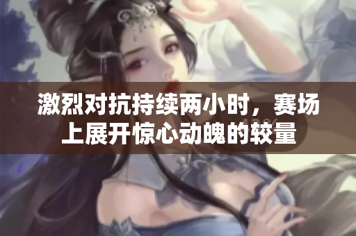 激烈对抗持续两小时，赛场上展开惊心动魄的较量