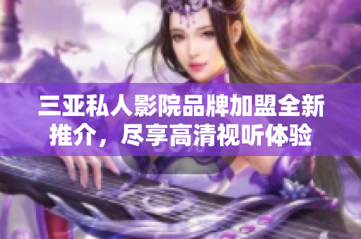 三亚私人影院品牌加盟全新推介，尽享高清视听体验