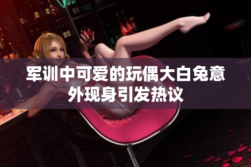 军训中可爱的玩偶大白兔意外现身引发热议