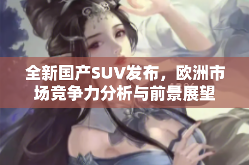 全新国产SUV发布，欧洲市场竞争力分析与前景展望