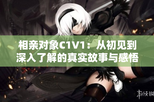 相亲对象C1V1：从初见到深入了解的真实故事与感悟