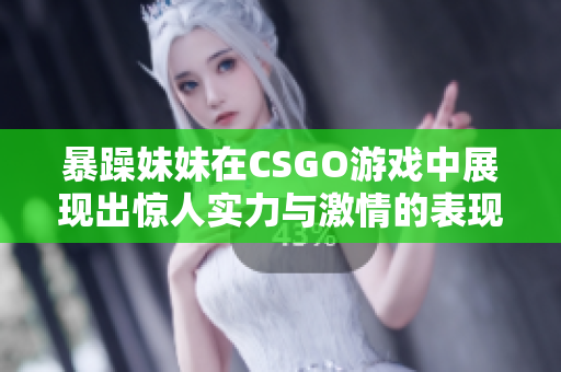 暴躁妹妹在CSGO游戏中展现出惊人实力与激情的表现