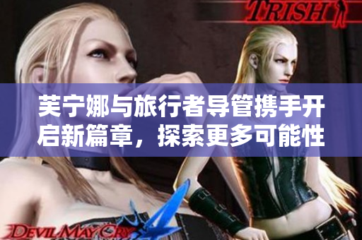 芙宁娜与旅行者导管携手开启新篇章，探索更多可能性