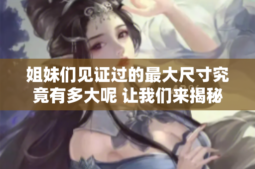 姐妹们见证过的最大尺寸究竟有多大呢 让我们来揭秘吧
