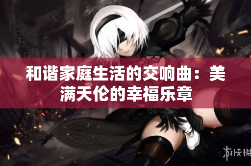 和谐家庭生活的交响曲：美满天伦的幸福乐章