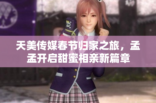 天美传媒春节归家之旅，孟孟开启甜蜜相亲新篇章