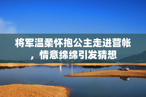 将军温柔怀抱公主走进营帐，情意绵绵引发猜想