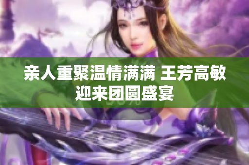 亲人重聚温情满满 王芳高敏迎来团圆盛宴