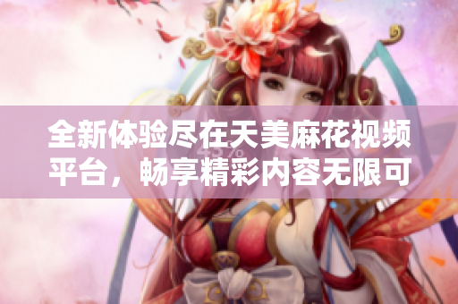 全新体验尽在天美麻花视频平台，畅享精彩内容无限可能
