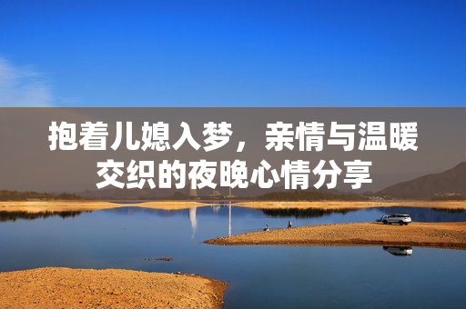 抱着儿媳入梦，亲情与温暖交织的夜晚心情分享
