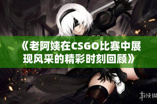 《老阿姨在CSGO比赛中展现风采的精彩时刻回顾》