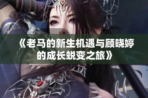 《老马的新生机遇与顾晓婷的成长蜕变之旅》